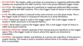 • ECG PATTERN: The height, width and slope of a positively or negatively deflected QRS
complex are analysed by the IABP machine. This is the preset (default) trigger mode.
• ECG PEAK: The height and slope of a positively or negatively deflected QRS complex
are analysed by the IABP machine. This is the trigger mode of choice in wide complex
rhythms.
• A-FIB: The QRS complex is analysed in the same manner as in the peak mode. This is
the trigger mode of choice in varying R-R intervals as in atrial fibrillation.
• V PACE: Ventricular signal is used as the trigger signal. This is the trigger mode of
choice in 100% ventricular or AV paced rhythms.
• A PACE: Atrial spike is used as the trigger signal. This is the trigger mode of choice in
100% atrial paced rhythms.
• ARTERIAL PRESSURE: Systolic upstroke of the arterial pressure waveform as the trigger
signal. This is the trigger mode of choice where ECG signals are distorted or
unavailable.
• INTERNAL: The balloon inflates and deflates at a preset rate regardless of the patient's
cardiac activity. This mode is used in situations where there is no cardiac output or
ECG is unavailable.
 