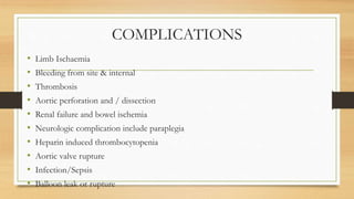 COMPLICATIONS
• Limb Ischaemia
• Bleeding from site & internal
• Thrombosis
• Aortic perforation and / dissection
• Renal failure and bowel ischemia
• Neurologic complication include paraplegia
• Heparin induced thrombocytopenia
• Aortic valve rupture
• Infection/Sepsis
• Balloon leak or rupture
 