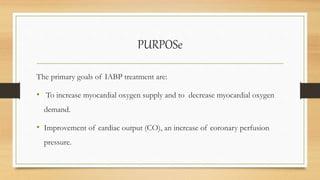 PURPOSe
The primary goals of IABP treatment are:
• To increase myocardial oxygen supply and to decrease myocardial oxygen
demand.
• Improvement of cardiac output (CO), an increase of coronary perfusion
pressure.
 