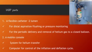 IABP parts
1. A flexible catheter -2 lumen
 For distal aspiration/flushing or pressure monitoring
 For the periodic delivery and removal of helium gas to a closed balloon.
2. A mobile console
 System for helium transfer
 Computer for control of the inflation and deflation cycle.
 