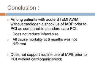 Conclusion :
 Among patients with acute STEMI AWMI
without cardiogenic shock us of IABP prior to
PCI as compared to standerd care PCI :
1. Does not reduce infarct size
2. All cause mortality at 6 months was not
different
 Does not support routine use of IAPB prior to
PCI without cardiogenic shock
 
