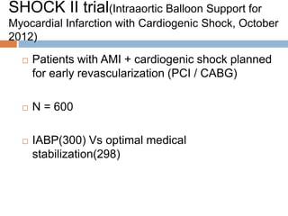 SHOCK II trial(Intraaortic Balloon Support for
Myocardial Infarction with Cardiogenic Shock, October
2012)
 Patients with AMI + cardiogenic shock planned
for early revascularization (PCI / CABG)
 N = 600
 IABP(300) Vs optimal medical
stabilization(298)
 