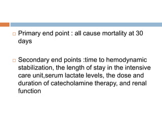  Primary end point : all cause mortality at 30
days
 Secondary end points :time to hemodynamic
stabilization, the length of stay in the intensive
care unit,serum lactate levels, the dose and
duration of catecholamine therapy, and renal
function
 