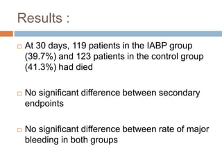 Results :
 At 30 days, 119 patients in the IABP group
(39.7%) and 123 patients in the control group
(41.3%) had died
 No significant difference between secondary
endpoints
 No significant difference between rate of major
bleeding in both groups
 