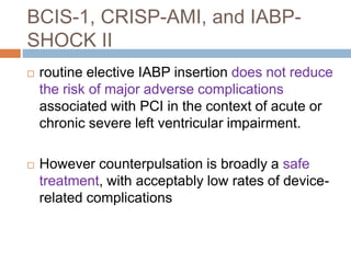 BCIS-1, CRISP-AMI, and IABP-
SHOCK II
 routine elective IABP insertion does not reduce
the risk of major adverse complications
associated with PCI in the context of acute or
chronic severe left ventricular impairment.
 However counterpulsation is broadly a safe
treatment, with acceptably low rates of device-
related complications
 
