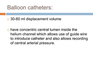 Balloon catheters:
 30-60 ml displacement volume
 have concentric central lumen inside the
helium channel which allows use of guide wire
to introduce catheter and also allows recording
of central arterial pressure.
 