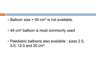  Balloon size > 50 cm3 is not available.
 40 cm³ balloon is most commonly used
 Paediatric balloons also available : sizes 2.5,
5.0, 12.0 and 20 cm³
 