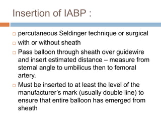 Insertion of IABP :
 percutaneous Seldinger technique or surgical
 with or without sheath
 Pass balloon through sheath over guidewire
and insert estimated distance – measure from
sternal angle to umbilicus then to femoral
artery.
 Must be inserted to at least the level of the
manufacturer’s mark (usually double line) to
ensure that entire balloon has emerged from
sheath
 