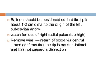  Balloon should be positioned so that the tip is
about 1-2 cm distal to the origin of the left
subclavian artery
 watch for loss of right radial pulse (too high)
 Remove wire — return of blood via central
lumen confirms that the tip is not sub-intimal
and has not caused a dissection
 