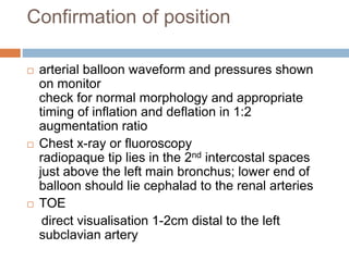 Confirmation of position
 arterial balloon waveform and pressures shown
on monitor
check for normal morphology and appropriate
timing of inflation and deflation in 1:2
augmentation ratio
 Chest x-ray or fluoroscopy
radiopaque tip lies in the 2nd intercostal spaces
just above the left main bronchus; lower end of
balloon should lie cephalad to the renal arteries
 TOE
direct visualisation 1-2cm distal to the left
subclavian artery
 