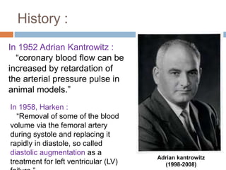 History :
In 1952 Adrian Kantrowitz :
“coronary blood flow can be
increased by retardation of
the arterial pressure pulse in
animal models.”
In 1958, Harken :
“Removal of some of the blood
volume via the femoral artery
during systole and replacing it
rapidly in diastole, so called
diastolic augmentation as a
treatment for left ventricular (LV)
Adrian kantrowitz
(1998-2008)
 