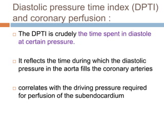 Diastolic pressure time index (DPTI)
and coronary perfusion :
 The DPTI is crudely the time spent in diastole
at certain pressure.
 It reflects the time during which the diastolic
pressure in the aorta fills the coronary arteries
 correlates with the driving pressure required
for perfusion of the subendocardium
 