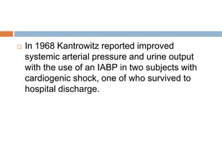  In 1968 Kantrowitz reported improved
systemic arterial pressure and urine output
with the use of an IABP in two subjects with
cardiogenic shock, one of who survived to
hospital discharge.
 