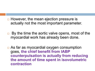  However, the mean ejection pressure is
actually not the most important parameter.
 By the time the aortic valve opens, most of the
myocardial work has already been done.
 As far as myocardial oxygen consumption
goes, the chief benefit from IABP
counterpulsation is actually from reducing
the amount of time spent in isovolumetric
contraction
 
