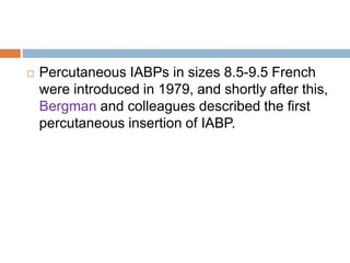  Percutaneous IABPs in sizes 8.5-9.5 French
were introduced in 1979, and shortly after this,
Bergman and colleagues described the first
percutaneous insertion of IABP.
 