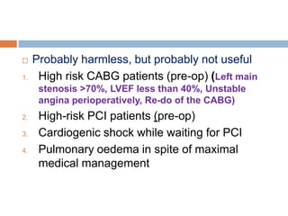  Probably harmless, but probably not useful
1. High risk CABG patients (pre-op) (Left main
stenosis >70%, LVEF less than 40%, Unstable
angina perioperatively, Re-do of the CABG)
2. High-risk PCI patients (pre-op)
3. Cardiogenic shock while waiting for PCI
4. Pulmonary oedema in spite of maximal
medical management
 