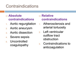 Contraindications
 Absolute
contraindications
1. Aortic regurgitation
2. Aortic aneurysm
3. Aortic dissection
4. Severe sepsis
5. Uncontrolled
coagulopathy
 Relative
contraindications
1. Atherosclerosis and
arterial tortuosity
2. Left ventricular
outflow tract
obstruction
3. Contraindications to
anticoagulation
 