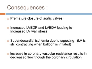 Consequences :
 Premature closure of aortic valves
 Increased LVEDP and LVEDV leading to
Increased LV wall stress
 Subendocardial ischemia due to sqeezing (LV is
still contracting when balloon is inflated)
 increase in coronary vascular resistance results in
decreased flow though the coronary circulation
 