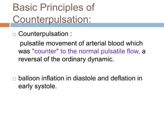 Basic Principles of
Counterpulsation:
 Counterpulsation :
pulsatile movement of arterial blood which
was "counter" to the normal pulsatile flow, a
reversal of the ordinary dynamic.
 balloon inflation in diastole and deflation in
early systole.
 