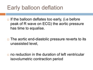 Early balloon deflation
 If the balloon deflates too early, (i.e before
peak of R wave on ECG) the aortic pressure
has time to equalise.
 The aortic end-diastolic pressure reverts to its
unassisted level,
 no reduction in the duration of left ventricular
isovolumetric contraction period
 