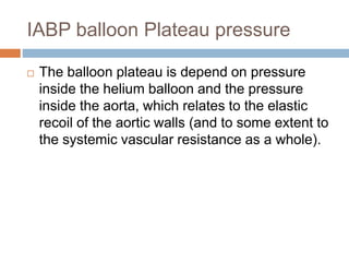 IABP balloon Plateau pressure
 The balloon plateau is depend on pressure
inside the helium balloon and the pressure
inside the aorta, which relates to the elastic
recoil of the aortic walls (and to some extent to
the systemic vascular resistance as a whole).
 