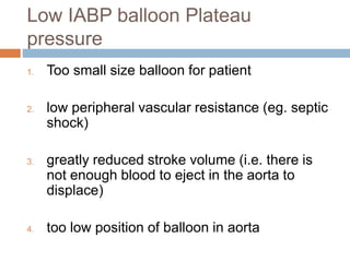 1. Too small size balloon for patient
2. low peripheral vascular resistance (eg. septic
shock)
3. greatly reduced stroke volume (i.e. there is
not enough blood to eject in the aorta to
displace)
4. too low position of balloon in aorta
Low IABP balloon Plateau
pressure
 