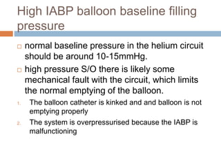 High IABP balloon baseline filling
pressure
 normal baseline pressure in the helium circuit
should be around 10-15mmHg.
 high pressure S/O there is likely some
mechanical fault with the circuit, which limits
the normal emptying of the balloon.
1. The balloon catheter is kinked and and balloon is not
emptying properly
2. The system is overpressurised because the IABP is
malfunctioning
 