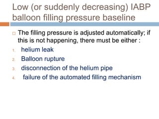 Low (or suddenly decreasing) IABP
balloon filling pressure baseline
 The filling pressure is adjusted automatically; if
this is not happening, there must be either :
1. helium leak
2. Balloon rupture
3. disconnection of the helium pipe
4. failure of the automated filling mechanism
 