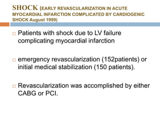 SHOCK (EARLY REVASCULARIZATION IN ACUTE
MYOCARDIAL INFARCTION COMPLICATED BY CARDIOGENIC
SHOCK August 1999)
 Patients with shock due to LV failure
complicating myocardial infarction
 emergency revascularization (152patients) or
initial medical stabilization (150 patients).
 Revascularization was accomplished by either
CABG or PCI.
 