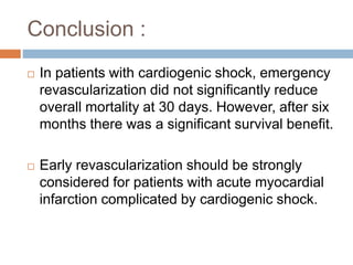 Conclusion :
 In patients with cardiogenic shock, emergency
revascularization did not significantly reduce
overall mortality at 30 days. However, after six
months there was a significant survival benefit.
 Early revascularization should be strongly
considered for patients with acute myocardial
infarction complicated by cardiogenic shock.
 