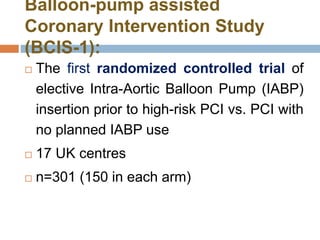 Balloon-pump assisted
Coronary Intervention Study
(BCIS-1):
 The first randomized controlled trial of
elective Intra-Aortic Balloon Pump (IABP)
insertion prior to high-risk PCI vs. PCI with
no planned IABP use
 17 UK centres
 n=301 (150 in each arm)
 