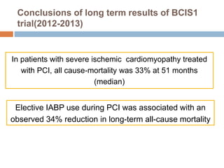 Conclusions of long term results of BCIS1
trial(2012-2013)
In patients with severe ischemic cardiomyopathy treated
with PCI, all cause-mortality was 33% at 51 months
(median)
Elective IABP use during PCI was associated with an
observed 34% reduction in long-term all-cause mortality
 