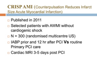 CRISPAMI (Counterpulsation Reduces Infarct
Size Acute Myocardial Infarction)
 Published in 2011
 Selected patients with AWMI without
cardiogenic shock
 N = 300 (randomised multicentre US)
 IABP prior and 12 hr after PCI Vs routine
Primary PCI care
 Cardiac MRI 3-5 days post PCI
 