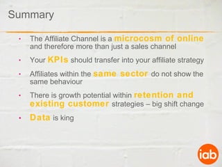 Summary The Affiliate Channel is a  microcosm of online  and therefore more than just a sales channel Your  KPIs  should transfer into your affiliate strategy Affiliates within the  same sector  do not show the same behaviour There is growth potential within  retention and existing customer   strategies – big shift change Data  is king 