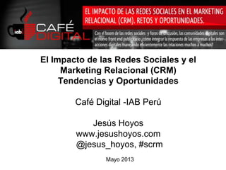 Mayo 2013
El Impacto de las Redes Sociales y el
Marketing Relacional (CRM)
Tendencias y Oportunidades
Café Digital -IAB Perú
Jesús Hoyos
www.jesushoyos.com
@jesus_hoyos, #scrm
 