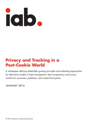 Privacy and Tracking in a
Post-Cookie World
A whitepaper defining stakeholder guiding principles and evaluating approaches
for alternative models of state management, data transparency and privacy
controls for consumers, publishers, and trusted third parties.

JA N UA RY 2014

© 2014 Interactive Advertising Bureau

 
