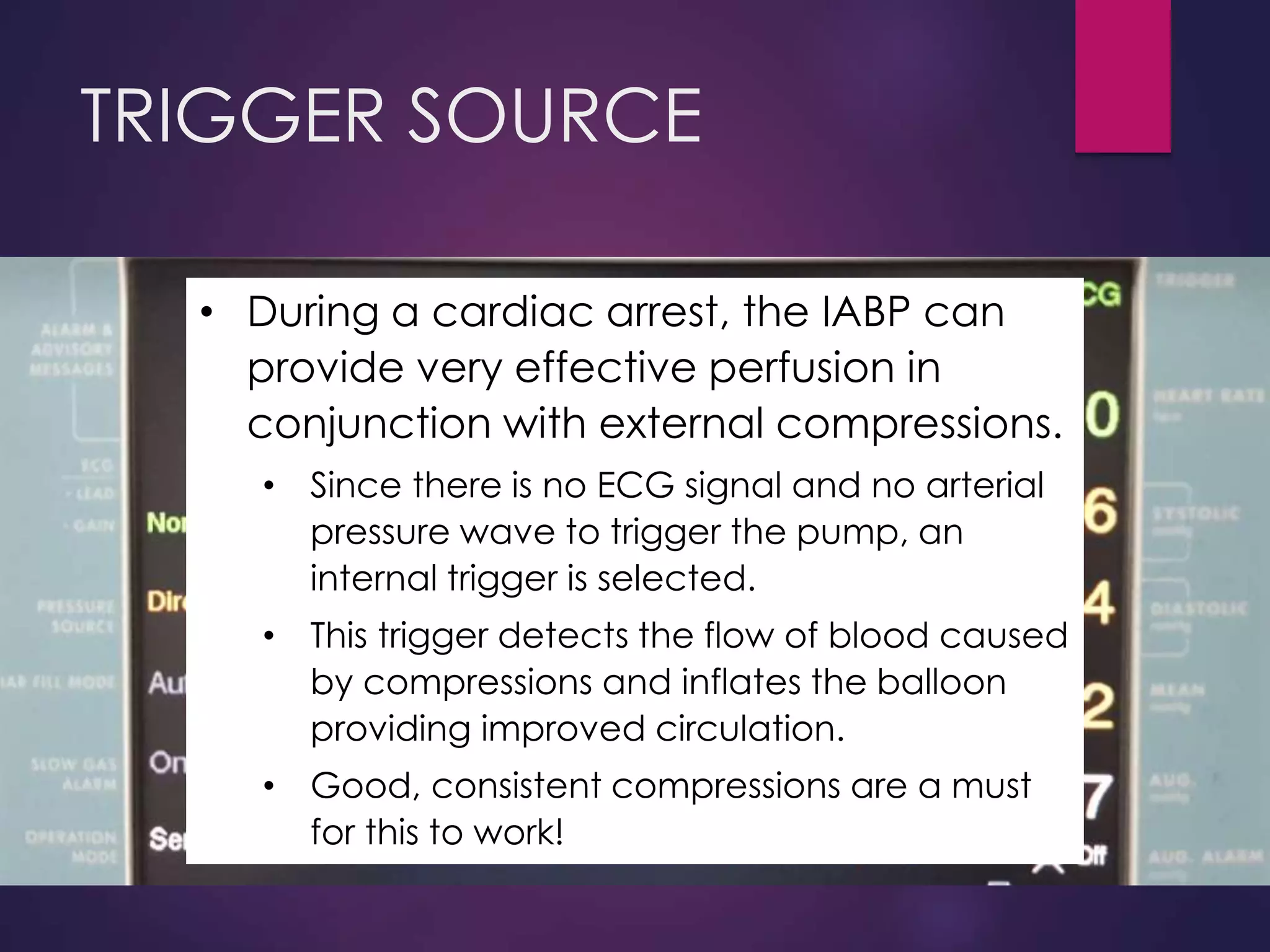 TRIGGER SOURCE
• During a cardiac arrest, the IABP can
provide very effective perfusion in
conjunction with external compressions.
• Since there is no ECG signal and no arterial
pressure wave to trigger the pump, an
internal trigger is selected.
• This trigger detects the flow of blood caused
by compressions and inflates the balloon
providing improved circulation.
• Good, consistent compressions are a must
for this to work!
 