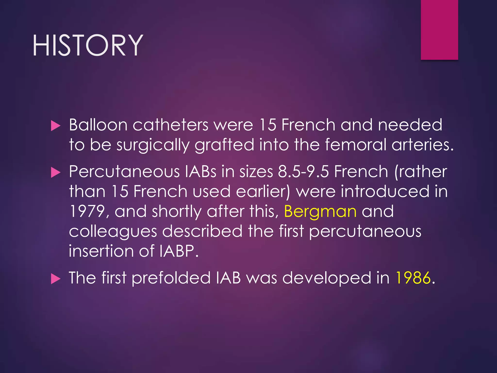 HISTORY
 Balloon catheters were 15 French and needed
to be surgically grafted into the femoral arteries.
 Percutaneous IABs in sizes 8.5-9.5 French (rather
than 15 French used earlier) were introduced in
1979, and shortly after this, Bergman and
colleagues described the first percutaneous
insertion of IABP.
 The first prefolded IAB was developed in 1986.
 