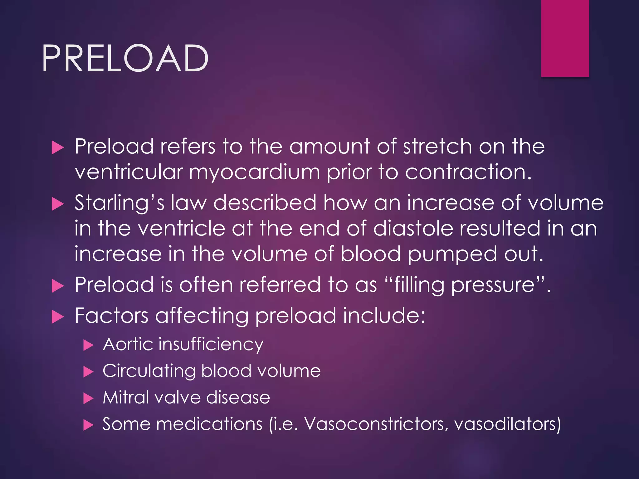 PRELOAD
 Preload refers to the amount of stretch on the
ventricular myocardium prior to contraction.
 Starling’s law described how an increase of volume
in the ventricle at the end of diastole resulted in an
increase in the volume of blood pumped out.
 Preload is often referred to as “filling pressure”.
 Factors affecting preload include:
 Aortic insufficiency
 Circulating blood volume
 Mitral valve disease
 Some medications (i.e. Vasoconstrictors, vasodilators)
 