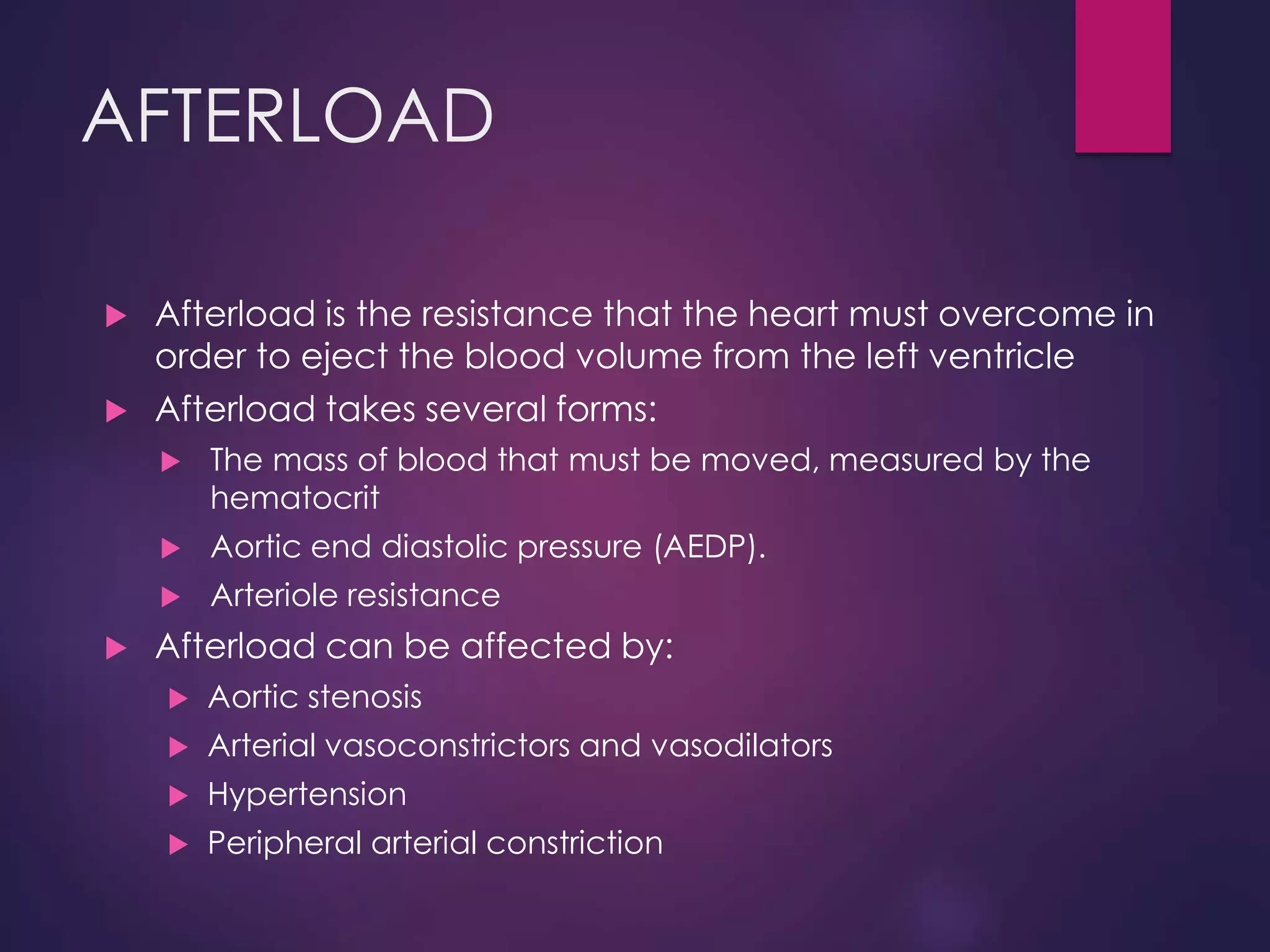 AFTERLOAD
 Afterload is the resistance that the heart must overcome in
order to eject the blood volume from the left ventricle
 Afterload takes several forms:
 The mass of blood that must be moved, measured by the
hematocrit
 Aortic end diastolic pressure (AEDP).
 Arteriole resistance
 Afterload can be affected by:
 Aortic stenosis
 Arterial vasoconstrictors and vasodilators
 Hypertension
 Peripheral arterial constriction
 