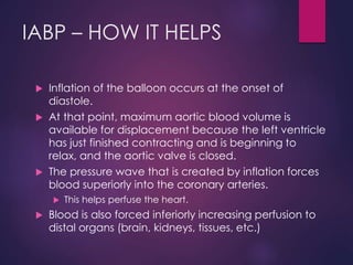 IABP – HOW IT HELPS
 Inflation of the balloon occurs at the onset of
diastole.
 At that point, maximum aortic blood volume is
available for displacement because the left ventricle
has just finished contracting and is beginning to
relax, and the aortic valve is closed.
 The pressure wave that is created by inflation forces
blood superiorly into the coronary arteries.
 This helps perfuse the heart.
 Blood is also forced inferiorly increasing perfusion to
distal organs (brain, kidneys, tissues, etc.)
 