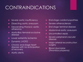 CONTRAINDICATIONS
 Severe aortic insufficiency
 Dissecting aortic aneurysm
 Descending thoracic aortic
atheroma
 Aorto-iliac-femoral occlusive
disease
 Lower extremity ischemia
 Dynamic LVOTO
 Chronic end-stage heart
disease with no anticipation
of recovery
 Aortic stents
 End-stage cardiomyopathies
 Severe atherosclerosis
 End stage terminal disease
 Abdominal aortic aneurysm
 Uncontrolled sepsis
 Severe peripheral vascular
disease
 Major arterial reconstruction
surgery
 Blood dyscrasias
(Thrombocytopenia)
 