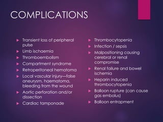 COMPLICATIONS
 Transient loss of peripheral
pulse
 Limb ischaemia
 Thromboembolism
 Compartment syndrome
 Retroperitoneal hematoma
 Local vascular injury—false
aneurysm, haematoma,
bleeding from the wound
 Aortic perforation and/or
dissection
 Cardiac tamponade
 Thrombocytopenia
 Infection / sepsis
 Malpositioning causing
cerebral or renal
compromise
 Renal failure and bowel
ischemia
 Heparin induced
thrombocytopenia
 Balloon rupture (can cause
gas embolus)
 Balloon entrapment
 