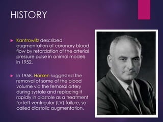 HISTORY
 Kantrowitz described
augmentation of coronary blood
flow by retardation of the arterial
pressure pulse in animal models
in 1952.
 In 1958, Harken suggested the
removal of some of the blood
volume via the femoral artery
during systole and replacing it
rapidly in diastole as a treatment
for left ventricular (LV) failure, so
called diastolic augmentation.
 