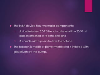  The IABP device has two major components:
1. A double-lumen 8.0-9.5 French catheter with a 25-50 ml
balloon attached at its distal end; and
2. A console with a pump to drive the balloon.
 The balloon is made of polyethylene and is inflated with
gas driven by the pump.
 