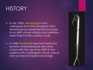 HISTORY
 In the 1960s, Moulopoulos and
colleagues from the Cleveland Clinic
developed an experimental prototype
of an IABP whose inflation and deflation
were timed to the cardiac cycle.
 In 1968, Kantrowitz reported improved
systemic arterial pressure and urine
output with the use of an IABP in two
subjects with cardiogenic shock, one of
who survived to hospital discharge.
 
