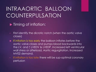 INTRAAORTIC BALLOON
COUNTERPULSATION
 Timing of inflation:
• First identify the dicrotic notch (when the aortic valve
closes)
 If inflation is too early the balloon inflates before the
aortic valve closes and pumps blood backwards into
the LV, and ↑ LVEDV & LVEDP, Increased left ventricular
wall stress or afterload, Aortic regurgitation, Increased
MV02 demand.
• If inflation is too late there will be sup-optimal coronary
perfusion
 