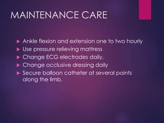 MAINTENANCE CARE
 Ankle flexion and extension one to two hourly
 Use pressure relieving mattress
 Change ECG electrodes daily.
 Change occlusive dressing daily
 Secure balloon catheter at several points
along the limb.
 