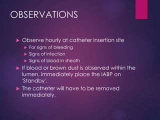 OBSERVATIONS
 Observe hourly at catheter insertion site
 For signs of bleeding
 Signs of infection
 Signs of blood in sheath
 If blood or brown dust is observed within the
lumen, immediately place the IABP on
'Standby'.
 The catheter will have to be removed
immediately.
 