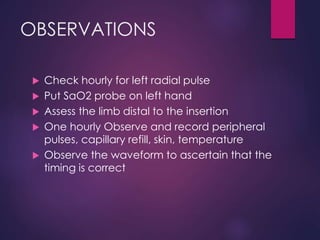 OBSERVATIONS
 Check hourly for left radial pulse
 Put SaO2 probe on left hand
 Assess the limb distal to the insertion
 One hourly Observe and record peripheral
pulses, capillary refill, skin, temperature
 Observe the waveform to ascertain that the
timing is correct
 
